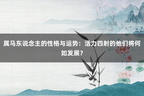 属马东说念主的性格与运势：活力四射的他们将何如发展？