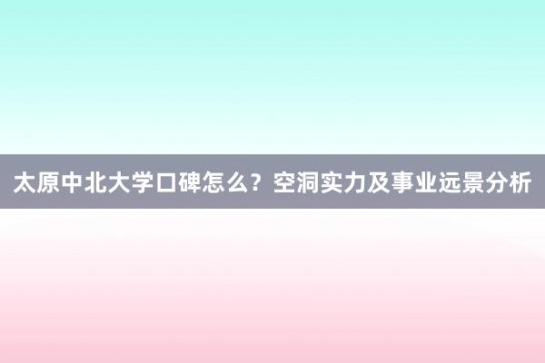 太原中北大学口碑怎么？空洞实力及事业远景分析