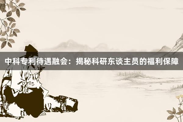 中科专利待遇融会：揭秘科研东谈主员的福利保障