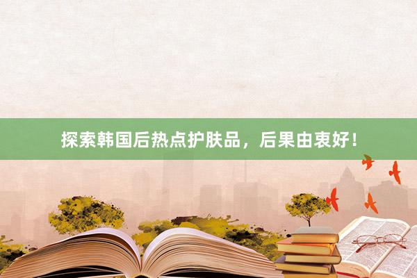 探索韩国后热点护肤品，后果由衷好！